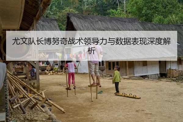 尤文队长博努奇战术领导力与数据表现深度解析
